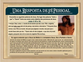 ©2009 SowAndHarvest.com
www.SowAndHarvest.com
16 Porque Deus amou o mundo de tal maneira que deu o seu Filho unigênito,
para que todo o que nele crê não pereça, mas tenha a vida eterna. 17 Porquanto Deus
enviou o seu Filho ao mundo, não para que julgasse o mundo, mas para que o
mundo fosse salvo por ele. 18 Quem nele crê não é julgado; o que não crê já está
julgado, porquanto não crê no nome do unigênito Filho de Deus.
Eu agora entendo que o Deus da Bíblia é o verdadeiro Deus. Ele é Perfeito e Santo.
Através do ensino da Bíblia eu agora vejo a mim mesmo muito diferente do que eu me via anteriormente.
Eu agora reconheço que nascie com uma natureza pecaminosa e tenho desobedecido a Deus continuamente
que o meu pecado tem intristecido profundamente a Deus que me fez e me ama. Eu sei que meu pecado me
separado de Deus e que a justa punição por meu pecado é a eterna separação dEle, em um lugar de
tormento literal que a Bíblia chama de inferno. Eu entendo que a morte do filho de Deus, Jesus Cristo, É a
única esperança para eu ser perdoado e escapar da punição eterna dos meus pecados, e para eu receber o
presente de Deus, a vida eterna.
Eu estou confiando em Jesus Cristo somente e em sua morte na cruz como o único remedio suficiente para o
problema do meu pecado e suas terríveis consrquências.
Nome: ______________________________ Data: ______
 