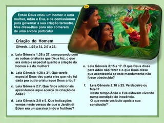 03Então Deus criou um homen e uma
mulher, Adão e Eva, e os comissionou
para governar a sua criação terrestre.
Mas disse-lhes para não comerem
de uma árvore particular
Criação do Homem
Gênesis. 1:26 a 31, 2:7 a 25.
a. Leia Gênesis 1:26 a 27. comparando com
as outras criaturas que Deus fez, o que
era único e especial quanto a criação do
homen e a da mulher?
b. Leia Gênesis 1:28 a 31. Que tarefa
especial Deus deu parta eles que não foi
dada pra outra criaturaque Deus criou?
c. Leia Gênesis 2:7. Que fatos adicionais
aprendemos aque acerca da criação de
Adão?
d. Leia Gênesis 2:8 e 9. Que indicações
vemos neste versos de que o Jardin di
Édem era um paraíso lindo e frutífero?
e. Leia Gênesis 2:15 a 17. O que Deus disse
para Adão não fazer e o que Deus disse
que aconteceria se este mandamento não
fosse obedecido?
f. Leia Gênesis 2:18 a 25. Verdadeiro ou
falso?
Neste tempo Adão e Eva estavam vivendo
numa condição de inocência.
O que neste vesículo apoia a sua
conclusão?
 
