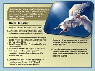 04Algum tempo antes, Lúcifer, originalmente
um lindo anjo de Deus, conduzio outros
anjos numa frustrada rebeli]ao contra
Deus, e se tornou conhecido como
Satanás, o Diabo.
Queda de Lúcifer
Ezequiel. 28:11 a 17. Isaías. 14:12 a 15.
a. Anjos são seres espirituais que Deus
crioupara sua adoração e seu serviço.
b. Ezequiel e Isaías fornecem uma descrição
deste evento ao comparar Lúciferaos reis
de Tiro e Babilônia.
* Leia Ezequel 28:11 a 17. como Lúcifer era
originalmente?
* Leia Isaías 14:12 a 15. O que lúcifer quis
fazer que resultou na sua queda?
No verso 15, o que Deus disse que iria
acontecer a ele?
c. Leia Mateus. 25:41. como este verso se
relaciona com Isaías 14:15? Dica: O
“diabo” é outro nome para Lúcifer.
d. O que você pensa que são os anjos de
Satanás aqueles são mencionados em
Mteus 25:41?
e. Nós não sabemos exatamente quando
Lúcifer se rebelou. Pode ter sido muito
mais cedo, mas certamente foi antes do
proximo evento.
 