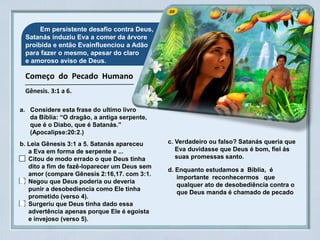 05 Em persistente desafio contra Deus,
Satanás induziu Eva a comer da árvore
proibida e então Evainfluenciou a Adão
para fazer o mesmo, apesar do claro
e amoroso aviso de Deus.
Começo do Pecado Humano
Gênesis. 3:1 a 6.
a. Considere esta frase do ultimo livro
da Bíblia: “O dragão, a antiga serpente,
que é o Diabo, que é Satanás.”
(Apocalipse:20:2.)
b. Leia Gênesis 3:1 a 5. Satanás apareceu
a Eva em forma de serpente e ...
Citou de modo errado o que Deus tinha
dito a fim de fazê-loparecer um Deus sem
amor (compare Gênesis 2:16,17. com 3:1.
Negou que Deus poderia ou deveria
punir a desobediencia como Ele tinha
prometido (verso 4).
Surgeriu que Deus tinha dado essa
advertência apenas porque Ele é egoista
e invejoso (verso 5).
D
D
c. Verdadeiro ou falso? Satanás queria que
Eva duvidasse que Deus é bom, fiel ás
suas promessas santo.
d. Enquanto estudamos a Biblia, é
importante reconhecermos que
qualquer ato de desobediência contra o
que Deus manda é chamado de pecado
 