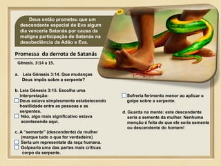 07 Deus então prometeu que um
descendente especial de Eva algum
dia venceria Satanás por causa da
maligna participação de Satanás na
desobediência de Adão e Eva.
Promessa da derrota de Satanás
Gênesis. 3:14 a 15.
a. Leia Gênesis 3:14. Que mudanças
Deus impôs sobre a serpente?
b. Leia Gênesis 3:15. Escolha uma
interpretação:
Deus estava simplesmente estabelecendo
hostilidade entre as pessoas e as
serpentes.
Não, algo mais significativo estava
acontecendo aqui.
Sofreria ferimento menor ao aplicar o
golpe sobre a serpente.
d. Guarda na mente: este descendente
seria a semente da mulher. Nenhuma
menção é feita de que ele seria semente
ou descendente do homem!
c. A “semente” (descendente) da mulher
(marque tudo o que for verdadeiro)
Seria um representate da raça humana.
Golpearia uma das partes mais críticas
corpo da serpente.
 