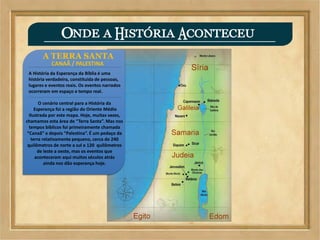 A TERRA SANTA
CANAÃ / PALESTINA
A História da Esperança da Bíblia é uma
história verdadeira, constituida de pessoas,
lugares e eventos reais. Os eventos narrados
ocorreram em espaço e tempo real.
O cenário central para a História da
Esperança foi a região do Oriente Médio
Ilustrada por este mapa. Hoje, muitas vezes,
chamamos esta área de “Terra Santa”. Mas nos
tempos bíblicos foi primeiramente chamada
“Canaã” e depois “Palestina”. É um pedaço da
terra relativamente pequeno, cerca de 240
quilômetros de norte a sul e 120 quilômetros
de leste a oeste, mas os eventos que
aconteceram aqui muitos séculos atrás
ainda nos dão esperança hoje.
 