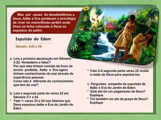 09Mas por causa de desobediência a
Deus, Adão e Eva perderam o provilégio
de viver no maravilhoso jardim onde
Deus os tinha colocado e Deus os
expulsou do jadim.
Expulsão do Édem
Gênesis. 3:22 a 24.
a. Leia a primeira declaração em Gênesis
3:22. Verdadeiro o falso?
Por que eles tinham comido do fruto da
árvore proibida, Adão e Eva agora
tinham conhecimento do mal através de
experiência pessoal.
Como isto é diferente do conhecimento
que tem do mal?
b. Leia a segunda parte do verso 22 em
Gênesis 3:1 a 24.
* Fato 1- verso 23 e 24 nos falamos que
Deus expulsou Adão e Eva do Jardin do
Éden.
* Fato 2-A segunda perte verso 22 revela
a razão de Deus para expulsá-los.
c. Perguntas arespeito da expulsão de
Adão e Eva do Jardin do Éden:
* Este ato foi um julgamento de Deus?
Explique.
* Foi também um ato da graça de Deus?
Explique
 