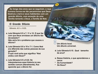 Ao longo dos anos que se seguiram, a raça
humana tornou-se tão pecaminosa que Deus
Destruiu a terra e seus habitantes com um
grande dilúvio, com exceção de uma
família temente a Deus, a família de Noé.
O Grande Dilúvio
Gênesis. 6:5 e 8:22.
a. Leia Gênesis 6:5 a 7, 11 e 12. O que faz
com que Deus enviasse um dilúvio tão
devastador?
Qão sério foi o problema que causou o
dilúvio?
b. Leia Gênesis 6:8 a 10 e 7:1. Como Noé
era diferente das outras pessoas da sua
geração?
O que você acha que significa “Noé
andou com Deus?”
c. Leia Gênesis 6:5 e 8:22. Se
interpretarmos essa hístoria no seu
sentido comum (literalmente), fica
aparente que o dilúvio foi:
Um dilúvio local.
Um diluvio universal.
d. Leia Gênesis 6:15 . Qual tamanho
da arca?
e. Dessa história, o que aprendemos a
cerca:
* Da humanidade?
* De Deus?
33
 