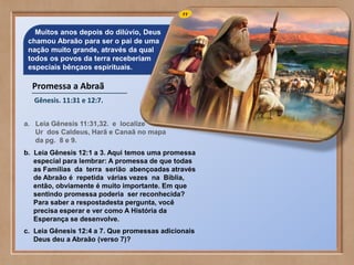 Muitos anos depois do dilúvio, Deus
chamou Abraão para ser o pai de uma
nação muito grande, através da qual
todos os povos da terra receberiam
especiais bênçaos espirituais.
Promessa a Abraã
Gênesis. 11:31 e 12:7.
a. Leia Gênesis 11:31,32. e localize
Ur dos Caldeus, Harã e Canaã no mapa
da pg. 8 e 9.
b. Leia Gênesis 12:1 a 3. Aqui temos uma promessa
especial para lembrar: A promessa de que todas
as Famílias da terra serião abençoadas através
de Abraão é repetida várias vezes na Bíblia,
então, obviamente é muito importante. Em que
sentindo promessa poderia ser reconhecida?
Para saber a respostadesta pergunta, você
precisa esperar e ver como A História da
Esperança se desenvolve.
c. Leia Gênesis 12:4 a 7. Que promessas adicionais
Deus deu a Abraão (verso 7)?
 