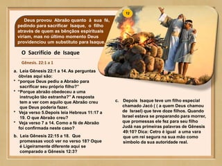 Deus provou Abraão quanto á sua fé,
pedindo para sacrificar Isaque, o filho
através de quem as bênçãos espirituais
viriam, mas no último momento Deus
providenciou um substituto para Isaque.
O Sacrifício de Isaque
Gênesis. 22:1 a 1
a. Leia Gênesis 22:1 a 14. As perguntas
óbvias aqui são:
* “porque Deus pediu a Abraão para
sacrificar seu próprio filho?”
* “Porque abraão obedeceu a uma
instrução tão estranha?” A resposta
tem a ver com aquilo que Abraão creu
que Deus poderia fazer.
* Veja verso 5.Depois leia Hebreus 11:17 a
19. O que Abraão creu?
* Veja verso 7 a 14. Como a fé de Abraão
foi confirmada neste caso?
b. Leia Gênesis 22:15 a 18. Que
promessas vocô ver no verso 18? Oque
é Ligeiramente diferente aqui se
comparado a Gênesis 12:3?
c. Depois Isaque teve um filho especial
chamado Jacó ( ( a quem Deus chamou
de Israel) que teve doze filhos. Quando
Israel estava se preparando para morrer,
que promessas ele fez para seu filho
Judá nas primeiras palavras de Gênesis
49:10? Dica: Cetro é igual a uma vara
que um rei segura na sua mão como
símbolo da sua autoridade real.
 