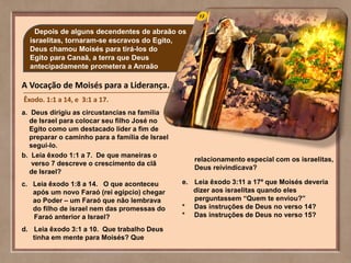 Depois de alguns decendentes de abraão os
israelitas, tornaram-se escravos do Egito,
Deus chamou Moisés para tirá-los do
Egito para Canaã, a terra que Deus
antecipadamente prometera a Anraão
A Vocação de Moisés para a Liderança.
Êxodo. 1:1 a 14, e 3:1 a 17.
a. Deus dirigiu as circustancias na família
de Israel para colocar seu filho José no
Egito como um destacado lider a fim de
preparar o caminho para a família de Israel
segui-lo.
b. Leia êxodo 1:1 a 7. De que maneiras o
verso 7 descreve o crescimento da clã
de Israel?
c. Leia êxodo 1:8 a 14. O que aconteceu
após um novo Faraó (rei egípcio) chegar
ao Poder – um Faraó que não lembrava
do filho de israel nem das promessas do
Faraó anterior a Israel?
d. Leia êxodo 3:1 a 10. Que trabalho Deus
tinha em mente para Moisés? Que
relacionamento especial com os israelitas,
Deus reivindicava?
e. Leia êxodo 3:11 a 17º que Moisés deveria
dizer aos israelitas quando eles
perguntassem “Quem te enviou?”
* Das instruções de Deus no verso 14?
* Das instruções de Deus no verso 15?
 