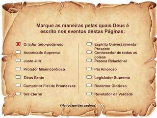 424242
Marque as maneiras pelas quais Deus é
escrito nos eventos destas Páginas:
(No rodape das paginas)
Criador todo-poderoso
Ser Eterno
Autoridade Suprema
Justo Juiz
Protetor Misericordioso
Deus Santo
Cumpridor Fiel de Promessas
Espírito Universalmente
Presente
Revelador da Verdade
Pessoa Relacional
Pai Amoroso
Legislador Supremo
Redentor Glorioso
Conhecedor de todas as
coisas
X
 
