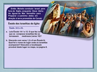 Êxodo dos Israelitas do Egito
Êxodo. 14:1 a 31.
Então Moisés conduzio Israel para
fora do Egito, enquanto Deus Abriu
As águas do Mar Vermelho para
Preparar o caminho deles em
direção à terra prometida de Canaã.
a. Leia Êxodo 14:1 a 12. O que fez com
que os corajosos israelitas tão se
tornassem medrosos (verso 10)?
b. Diacordo com verso 1,2 e 9 em Êxodo14,
Qual foi o nome do lugar onde os israelitas
acamparam? Descubra a localização
provável deste lugar no mapa, na pagina 8.
 