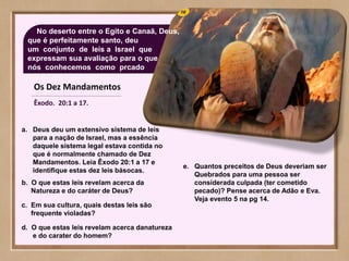 Os Dez Mandamentos
Êxodo. 20:1 a 17.
No deserto entre o Egito e Canaã, Deus,
que é perfeitamente santo, deu
um conjunto de leis a Israel que
expressam sua avaliação para o que
nós conhecemos como prcado
a. Deus deu um extensivo sistema de leis
para a nação de Israel, mas a essência
daquele sistema legal estava contida no
que é normalmente chamado de Dez
Mandamentos. Leia Êxodo 20:1 a 17 e
identifique estas dez leis básocas.
b. O que estas leis revelam acerca da
Natureza e do caráter de Deus?
c. Em sua cultura, quais destas leis são
frequente violadas?
d. O que estas leis revelam acerca danatureza
e do carater do homem?
e. Quantos preceitos de Deus deveriam ser
Quebrados para uma pessoa ser
considerada culpada (ter cometido
pecado)? Pense acerca de Adão e Eva.
Veja evento 5 na pg 14.
 