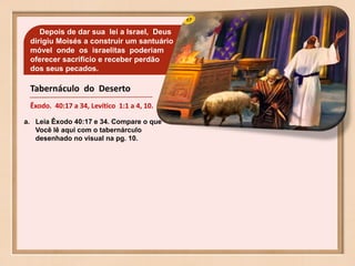 Tabernáculo do Deserto
Êxodo. 40:17 a 34, Levítico 1:1 a 4, 10.
Depois de dar sua lei a Israel, Deus
dirigiu Moisés a construir um santuário
móvel onde os israelitas poderiam
oferecer sacrificio e receber perdão
dos seus pecados.
a. Leia Êxodo 40:17 e 34. Compare o que
Você lê aqui com o tabernárculo
desenhado no visual na pg. 10.
 