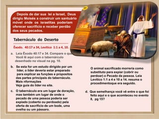 Depois de dar sua lei a Israel, Deus
dirigiu Moisés a construir um santuário
móvel onde os israelitas poderiam
oferecer sacrificio e receber perdão
dos seus pecados.
a. Leia Êxodo 40:17 e 34. Compare o que
Você lê aqui com o tabernárculo
desenhado no visual na pg. 10.
b. Se esta for um estudo dirigido por um
líder, o líder deveria estar preparado
para explicar as funções e proposítos
das partes principais do tabernáculo.
Mais nformações
Veja guia do lider no site.
c. O tabernáculo era um lugar de doração,
mas também um lugar de onde o
pecado de uma pessoa poderia ser
expiado (coberto ou perdoado) pela
oferta de sacrifício de um bode, uma
ovelha ou um pássaro.
O animal sacrificado morreria como
substituto para expiar (cobrir ou
perdoar) o Pecado da pessoa. Leia
Levítico 1:1 a 4 e 10 a 14. resuma o
procedimentoque era seguido.
d. Que semelhança você vê entre o que foi
feito aqui e o que acomteceu no evento
8, pg 15?
Tabernáculo do Deserto
Êxodo. 40:17 a 34, Levítico 1:1 a 4, 10.
 