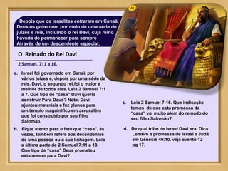 O Reinado do Rei Davi
2 Samuel. 7: 1 a 16.
Depois que os israelitas entraram em Canaã,
Deus os governou por meio de uma série de
juízes e reis, incluindo o rei Davi, cuja reino
haveria de permanecer para sempre
Através de um descendente especial.
a. Israel foi governado em Canaã por
vários juízes e, depois por uma série de
reis. Davi, o segundo rei,foi o maior e
melhor de todos eles. Leia 2 Samuel 7:1
a 7. Que tipo de “casa” Davi queria
construir Para Deus? Nota: Davi
ajuntou materiais e fez planos para
um templo maguinifico em Jerusalém
que foi construido por seu filho
Salomão.
b. Fique atento para o fato que “casa”, ás
vezes, também refere aos decendentes
de uma pessoa ou a sua linhagem. Leia
a última parte de 2 Samuel 7:11 a 13.
Que tipo de “casa” Deus prometeu
estabelecer para Davi?
c. Leia 2 Samuel 7:16. Que indicação
temos de que esta promessa de
“casa” vai muito além do reinado do
seu filho Salomão?
d. De qual tribo de Israel Davi era. Dica:
Lembre a promessa de Israel a Judá
em Gênesis 49:10. veja evento 12
pg 17.
 