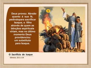 Deus provou Abraão
quanto á sua fé,
pedindopara sacrificar
Isaque, o filho
através de quem as
bênçãos espirituais
viriam, mas no último
momento Deus
providenciou
um substituto
para Isaque.
O Sacrifício de Isaque
Gênesis. 22:1 a 14
 