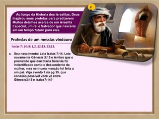 64
Ao longo da Hístoria dos Israelitas, Deus
Inspirou seus profetas para predizerem
Muitos detalhes acerca de um israelita
Especial, um rei e Salvador que nasceria
em um tempo futuro para eles.
64
a. Seu nascimento: Leia Isaías 7:14. Leia
novamente Gênesis 3:15 e lembre que o
prometido que derrotaria Satanás foi
indentificado como o descendente da
mulher, mas nenhuma menção foi feita a
um pai. Veja evento 7 na pg 15. que
conexão possível você vê entre
Gênesis3:15 e Isaías7:14?
2
0
Profecias de um messias vindouro
Isaías 7: 14; 9: 1,2. 52:13. 53:13.
 