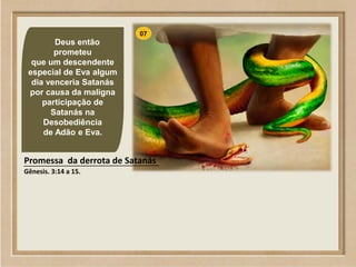 65
07
Deus então
prometeu
que um descendente
especial de Eva algum
dia venceria Satanás
por causa da maligna
participação de
Satanás na
Desobediência
de Adão e Eva.
Promessa da derrota de Satanás
Gênesis. 3:14 a 15.
 