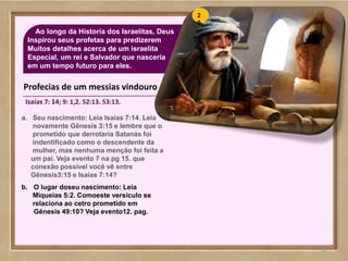 66
Ao longo da Hístoria dos Israelitas, Deus
Inspirou seus profetas para predizerem
Muitos detalhes acerca de um israelita
Especial, um rei e Salvador que nasceria
em um tempo futuro para eles.
66
a. Seu nascimento: Leia Isaías 7:14. Leia
novamente Gênesis 3:15 e lembre que o
prometido que derrotaria Satanás foi
indentificado como o descendente da
mulher, mas nenhuma menção foi feita a
um pai. Veja evento 7 na pg 15. que
conexão possível você vê entre
Gênesis3:15 e Isaías 7:14?
b. O lugar doseu nascimento: Leia
Miqueias 5:2. Comoeste versículo se
relaciona ao cetro prometido em
Gênesis 49:10? Veja evento12. pag.
Profecias de um messias vindouro
Isaías 7: 14; 9: 1,2. 52:13. 53:13.
2
0
 