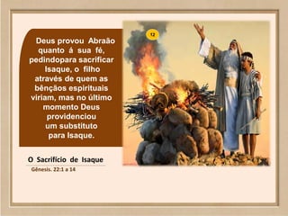 Deus provou Abraão
quanto á sua fé,
pedindopara sacrificar
Isaque, o filho
através de quem as
bênçãos espirituais
viriam, mas no último
momento Deus
providenciou
um substituto
para Isaque.
O Sacrifício de Isaque
Gênesis. 22:1 a 14
 