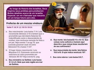 68
Ao longo da Hístoria dos Israelitas, Deus
Inspirou seus profetas para predizerem
Muitos detalhes acerca de um israelita
Especial, um rei e Salvador que nasceria
em um tempo futuro para eles.
a. Seu nascimento: Leia Isaías 7:14. Leia
novamente Gênesis 3:15 e lembre que o
prometido que derrotaria Satanás foi
indentificado como o descendente da
mulher, mas nenhuma menção foi feita a
um pai. Veja evento 7 na pg 15. que
conexão possível você vê entre
Gênesis3:15 e Isaías 7:14?
b. O lugar doseu nascimento: Leia
Miqueias 5:2. Comoeste versículo se
relaciona ao cetro prometido em
Gênesis 49:10? Veja evento12. pag.
c. Seu ministério na Galileia: Leia Isaías
9:1,2 e 6. Note que esta região era mar
da Galileia.
d. Sua morte: leia Isaías52:13 e 53:12. Que
coisas ruíns sofreria o homem aqui
descrito e que coisas boas resultariam
do seu sofrimento?
e. Sua ressurreição da morte: leia Salmo
16:8 a10. O que indica versiculo 10?
f. Suo reino eterno: Leia Isaías 9:6,7.
2
0
Profecias de um messias vindouro
Isaías 7: 14; 9: 1,2. 52:13. 53:13.
 
