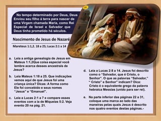 Nascimento de Jesus de Nazaré
Mareteus 1:1,2. 18 a 25; Lucas 2:1 a 14
No tempo determinado por Deus, Deus
Enviou seu filho á terra para nascer de
uma Virgem chamada Maria, como Rei
Especial de Israel e Salvador que
Deus tinha prometido há séculos.
a. Leia a antiga genealogia de Jesus em
Mateus 1:1,2Que coisa especial você
lembra acerca desses ancestrais de
Jesus?
b. Leia Mateus 1:18 a 25. Que indicações
vemos aqui de que Jesus foi uma
criança única? Dicas: A forma como
Ele foi concebido e seus nomes
“Jesus” e “Emanuel”.
c. Leia a Lucas 2:1 a 7 e compare esses
eventos com a ia de Miqueias 5:2. Veja
evento 20 na pág. 21.
d. Leia a Lucas 2:8 a 14. Jesus foi descrito
como o “Salvador, que é Cristo, o
Senhor”. O que as palavras “Salvador,”
“ Cristo” e Senhor” indicam? Dica:
Cristo é o equivalente grego da palavra
hebraica Messias (unido para ser rei).
e. Na parte inferior das páginas 22 a 31,
coloque uma marca ao lado das
maneiras pelas quais Jesus é descrito
nos quatro eventos destas páginas.-
 