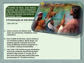 A Proclamação de João Batista
João 1:29 a 34.
O profeta de Deus, João Batista,
Anunciou que Jesus de Nazaré era
o Rei especial de Israel e o Cordeiro
de Deus, o Salvador que tiraria os
Pecadosdo mundo.
a. Jesus cresceu em Nazaré onde
José, seu pai terreno, trabalhava como
carpinteiro.
João 1:29 a 34.
b. Com a idade de 30 anos, Jesus comecou
um ministério público. Neste tenpo, um
proferta popular chamado acerca da
vinda do Messias eestava pregando no
rio Jordão a pessoa arrependidas.
c. Leia João 1:29. lembra-se que estudamos
acerca de cordeiros sacrificiais levando
pecado? Veja evento 17 na pag. 20. O
que você acha que joão queria dizer pela
proclamação do “Cordeiro de Deus”
 