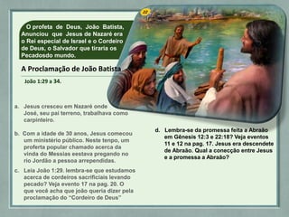 O profeta de Deus, João Batista,
Anunciou que Jesus de Nazaré era
o Rei especial de Israel e o Cordeiro
de Deus, o Salvador que tiraria os
Pecadosdo mundo.
a. Jesus cresceu em Nazaré onde
José, seu pai terreno, trabalhava como
carpinteiro.
b. Com a idade de 30 anos, Jesus comecou
um ministério público. Neste tenpo, um
proferta popular chamado acerca da
vinda do Messias eestava pregando no
rio Jordão a pessoa arrependidas.
c. Leia João 1:29. lembra-se que estudamos
acerca de cordeiros sacrificiais levando
pecado? Veja evento 17 na pag. 20. O
que você acha que joão queria dizer pela
proclamação do “Cordeiro de Deus”
d. Lembra-se da promessa feita a Abraão
em Gênesis 12:3 e 22:18? Veja eventos
11 e 12 na pag. 17. Jesus era descendete
de Abraão. Qual a conecção entre Jesus
e a promessa a Abraão?
A Proclamação de João Batista
João 1:29 a 34.
 