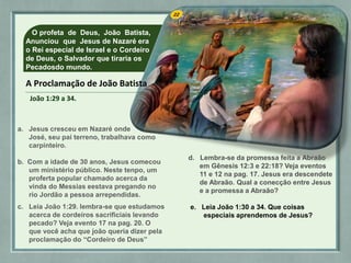 O profeta de Deus, João Batista,
Anunciou que Jesus de Nazaré era
o Rei especial de Israel e o Cordeiro
de Deus, o Salvador que tiraria os
Pecadosdo mundo.
a. Jesus cresceu em Nazaré onde
José, seu pai terreno, trabalhava como
carpinteiro.
b. Com a idade de 30 anos, Jesus comecou
um ministério público. Neste tenpo, um
proferta popular chamado acerca da
vinda do Messias eestava pregando no
rio Jordão a pessoa arrependidas.
c. Leia João 1:29. lembra-se que estudamos
acerca de cordeiros sacrificiais levando
pecado? Veja evento 17 na pag. 20. O
que você acha que joão queria dizer pela
proclamação do “Cordeiro de Deus”
d. Lembra-se da promessa feita a Abraão
em Gênesis 12:3 e 22:18? Veja eventos
11 e 12 na pag. 17. Jesus era descendete
de Abraão. Qual a conecção entre Jesus
e a promessa a Abraão?
e. Leia João 1:30 a 34. Que coisas
especiais aprendemos de Jesus?
A Proclamação de João Batista
João 1:29 a 34.
 