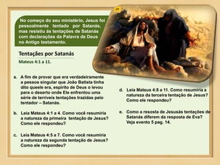 No começo do seu ministério, Jesus foi
pessoalmente tentado por Satanás,
mas resistiu ás tentações de Satanás
com declarações da Palavra de Deus
no Antigo testamento.
a. A fim de provar que era verdadeiramente
a pessoa singular que João Batista tinha
dito queele era, espírito de Deus o levou
para o deserto onde Ele enfrentou uma
série de terríveis tentações trazidas pelo
tentador – Satanás.
b. Leia Mateus 4:1 a 4. Como você resumiria
a natureza da primeira tentação de Jesus?
Como ele respondeu?
c. Leia Mateus 4:5 a 7. Como você resumiria
a natureza da segunda tentação de Jesus?
Como ele respondeu?
d. Leia Mateus 4:8 a 11. Como resumiria a
natureza da terceira tentação de Jesus?
Como ele respondeu?
e. Como a resosta de Jesusás tentações de
Satanás diferem da resposta de Eva?
Veja evento 5 pag. 14.
Tentaçães por Satanás
Mateus 4:1 a 11.
 
