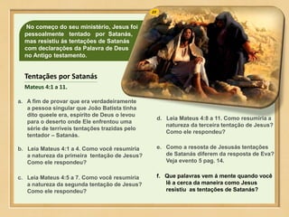 No começo do seu ministério, Jesus foi
pessoalmente tentado por Satanás,
mas resistiu ás tentações de Satanás
com declarações da Palavra de Deus
no Antigo testamento.
a. A fim de provar que era verdadeiramente
a pessoa singular que João Batista tinha
dito queele era, espírito de Deus o levou
para o deserto onde Ele enfrentou uma
série de terríveis tentações trazidas pelo
tentador – Satanás.
b. Leia Mateus 4:1 a 4. Como você resumiria
a natureza da primeira tentação de Jesus?
Como ele respondeu?
c. Leia Mateus 4:5 a 7. Como você resumiria
a natureza da segunda tentação de Jesus?
Como ele respondeu?
d. Leia Mateus 4:8 a 11. Como resumiria a
natureza da terceira tentação de Jesus?
Como ele respondeu?
e. Como a resosta de Jesusás tentações
de Satanás diferem da resposta de Eva?
Veja evento 5 pag. 14.
f. Que palavras vem á mente quando você
lê a cerca da maneira como Jesus
resistiu as tentações de Satanás?
Tentaçães por Satanás
Mateus 4:1 a 11.
 