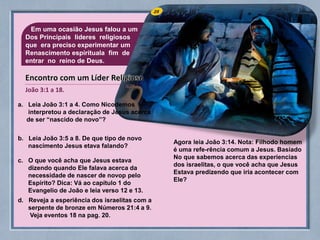 25Em uma ocasião Jesus falou a um
Dos Principais lideres religiosos
que era preciso experimentar um
Renascimento espirituala fim de
entrar no reino de Deus.
a. Leia João 3:1 a 4. Como Nicodemos
interpretou a declaração de Jesus acerca
de ser “nascido de novo”?
b. Leia João 3:5 a 8. De que tipo de novo
nascimento Jesus etava falando?
c. O que você acha que Jesus estava
dizendo quando Ele falava acerca da
necessidade de nascer de novop pelo
Espírito? Dica: Vá ao capítulo 1 do
Evangelio de João e leia verso 12 e 13.
d. Reveja a esperiência dos israelitas com a
serpente de bronze em Números 21:4 a 9.
Veja eventos 18 na pag. 20.
Agora leia João 3:14. Nota: Filhodo homem
é uma refe-rência comum a Jesus. Basiado
No que sabemos acerca das experiencias
dos israelitas, o que você acha que Jesus
Estava predizendo que iria acontecer com
Ele?
João 3:1 a 18.
Encontro com um Líder Religioso
 
