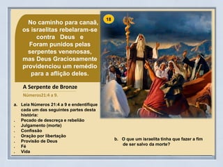 No caminho para canaã,
os israelitas rebelaram-se
contra Deus e
Foram punidos pelas
serpentes venenosas,
mas Deus Graciosamente
providenciou um remédio
para a aflição deles.
b. O que um israelita tinha que fazer a fim
de ser salvo da morte?
A Serpente de Bronze
Números21:4 a 9.
a. Leia Números 21:4 a 9 e endentifique
cada um das seguintes partes desta
história:
. Pecado de descreça e rebelião
. Julgamento (morte)
. Confissão
. Oração por libertação
. Provisão de Deus
. Fé
. Vida
 
