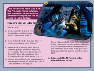 25Em uma ocasião Jesus falou a um
Dos Principais lideres religiosos
que era preciso experimentar um
Renascimento espirituala fim de
entrar no reino de Deus.
a. Leia João 3:1 a 4. Como Nicodemos
interpretou a declaração de Jesus acerca
de ser “nascido de novo”?
b. Leia João 3:5 a 8. De que tipo de novo
nascimento Jesus etava falando?
c. O que você acha que Jesus estava
dizendo quando Ele falava acerca da
necessidade de nascer de novop pelo
Espírito? Dica: Vá ao capítulo 1 do
Evangelio de João e leia verso 12 e 13.
d. Reveja a esperiência dos israelitas com a
serpente de bronze em Números 21:4 a 9.
Veja eventos 18 na pag. 20.
Agora leia João 3:14. Nota: Filhodo homem
é uma refe-rência comum a Jesus. Basiado
No que sabemos acerca das experiencias
dos israelitas, o que você acha que Jesus
Estava predizendo que iria acontecer com
Ele?
João 3:1 a 18.
Encontro com um Líder Religioso
e. Leia João 3:15 a 18. Resuma a ideia
principal destes versos.
 