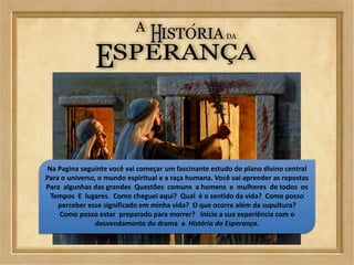 Na Pagina seguinte você vai começar um fascinante estudo do plano divino central
Para o universo, o mundo espiritual e a raça humana. Você vai aprender as repostas
Para algunhas das grandes Questões comuns a homens e mulheres de todos os
Tempos E lugares. Como cheguei aqui? Qual é o sentido da vida? Como posso
perceber esse significado em minha vida? O que ocorre além da supultura?
Como posso estar preparado para morrer? Inicie a sua experiência com o
desvendamento do drama a História da Esperança.
 