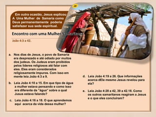 26
João 4:3 a 42.
Em outra ocasião, Jesus explicou
A Uma Mulher de Samaria como
Deus permanentemente poderia
satisfazer sua sede espiritual.
a. Nos dias de Jesus, o povo de Samaria
era desprezado e até odiado por muitos
dos judeus. Os Judeus eram proibidos
pelos líderes religiosos até falar com
eles. Eles eram considerados
religiosamente impuros. Com isso em
mente leia João 4:3 a 9.
b. Leia João 4:10 a 15. Em que tipo de água
a mulher estava pensando e como isso
era diferente da “água” sobre a qual
Jusus estava falando?
c. Leia João 4:16 a 18. O que aprendemos
aqui acerca da vida dessa mulher?
d. Leia João 4:19 a 26. Que informações
acerca dEle mesmo Jesus revelou para
ela?
e. Leia João 4:28 a 42, 39 a 42.18. Como
os outros samaritanos reagiram a Jesus
e o que eles concluíram?
 