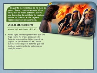 27
Enquanto movimentava-se no meio do
povo, Jesus, constantemente Com
amor, mas de modo enfático, avisou
aos decrentes da realidade do castigo
eterno no inferno e da urgente
nescessidade de escapar dele.
Ensinos sobre o Inferno
Marcos 9:42 a 48; Lucas 16:19 a 31.
a. Numa lição anterior aprendemos que um
fogo eterno foi criado para puniçde
Satanás e seus anjos. Veja evento 4 na
página 13. (leia Mateus 25:41.) Jesus
avisou os que seguem Satanás que eles
também experimentarão esta mesma
punição eterna.
 
