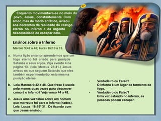 27
Enquanto movimentava-se no meio do
povo, Jesus, constantemente Com
amor, mas de modo enfático, avisou
aos decrentes da realidade do castigo
eterno no inferno e da urgente
nescessidade de escapar dele.
Ensinos sobre o Inferno
Marcos 9:42 a 48; Lucas 16:19 a 31.
a. Numa lição anterior aprendemos que um
fogo eterno foi criado para puniçde
Satanás e seus anjos. Veja evento 4 na
página 13. (leia Mateus 25:41.) Jesus
avisou os que seguem Satanás que eles
também experimentarão esta mesma
punição eterna.
b. Leia Marcos 9:42 a 48. Que frase é usada
pelo menos duas vezes para descrever
como é o inferno? Veja verso 44 a 48.
c. Jesus uma vez falou sobre um homem
que morreu e foi para o inferno (hades).
Leia Lucas 16:19ª 31. De Acordo com
que Jesus ensinou.
• Verdadeiro ou Falso?
O inferno é um lugar de tormento de
fogo.
• Verdadeiro ou Falso?
Uma vez estando no inferno, as
pessoas podem escaper.
 