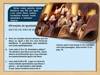 28
Várias vezes quando Jesus
Declarou que Ele era igual
a um como Deus, judeus
incrédulos ficaram muito
ofendidos e tentaram
matá-lo.
João 5:16 a 18; 8:48 a 59; 10:22 a 33.
a. Para um simples homem declarar que era
Deus ou igual a Ele era uma forma de
blasfêmia. A penalidade para blasfêmia
era morte apedrejamento.
b. Leia João 5:16 a 18. Verdadeiro ofalso?
Ao declarar que Deus era seu Pai, Jesus
estava reconhecendo que a sua natureza
era essencialmente igual a de Deus.
c. Leia João 8:48 a 59. Logo no inícia do
nosso estudo aprendemos que Deus é
eterno – de eternidade a eternidade.
O que Jesus revelava acerca de si
mesmo aqui? Leia êxodo 3:14 e compare
com esta passagem. Veja evento 13 na
pag. 18.
 