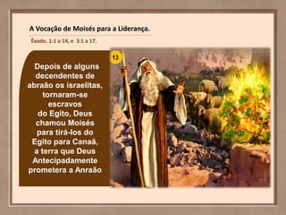 Depois de alguns
decendentes de
abraão os israelitas,
tornaram-se
escravos
do Egito, Deus
chamou Moisés
para tirá-los do
Egito para Canaã,
a terra que Deus
Antecipadamente
prometera a Anraão
A Vocação de Moisés para a Liderança.
Êxodo. 1:1 a 14, e 3:1 a 17.
 