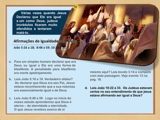 28
Várias vezes quando Jesus
Declarou que Ele era igual
a um como Deus, judeus
incrédulos ficaram muito
ofendidos e tentaram
matá-lo.
João 5:16 a 18; 8:48 a 59; 10:22 a 33.
a. Para um simples homem declarar que era
Deus ou igual a Ele era uma forma de
blasfêmia. A penalidade para blasfêmia
era morte apedrejamento.
b. Leia João 5:16 a 18. Verdadeiro ofalso?
Ao declarar que Deus era seu Pai, Jesus
estava reconhecendo que a sua natureza
era essencialmente igual a de Deus.
c. Leia João 8:48 a 59. Logo no inícia do
nosso estudo aprendemos que Deus é
eterno – de eternidade a eternidade.
O que Jesus revelava acerca de si
mesmo aqui? Leia êxodo 3:14 e compare
com esta passagem. Veja evento 13 na
pag. 18.
d. Leia João 10:22 a 33. Os Judeus estavam
certos no seu entendimento de que jesus
estava afirmando ser igual a Deus?
 