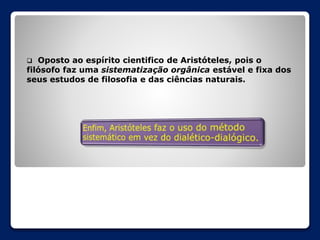 Oposto ao espírito cientifico de Aristóteles, pois o
filósofo faz uma sistematização orgânica estável e fixa dos
seus estudos de filosofia e das ciências naturais.


 
