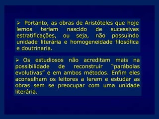  Portanto, as obras de Aristóteles que hoje
lemos
teriam
nascido
de
sucessivas
estratificações, ou seja, não possuindo
unidade literária e homogeneidade filosófica
e doutrinaria.
 Os estudiosos não acreditam mais na
possibilidade
de
reconstruir
“parábolas
evolutivas” e em ambos métodos. Enfim eles
aconselham os leitores a lerem e estudar as
obras sem se preocupar com uma unidade
literária.

 