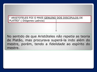 “ ARISTOTELES FOI O MAIS GENUINO DOS DISCIPULOS DE
PLATÃO” ( Diógenes Laércio)

No sentido de que Aristóteles não repetia as teoria
de Platão, mas procurava superá-la indo além do
mestre, porém, tendo a fidelidade ao espírito do
mestre.

 