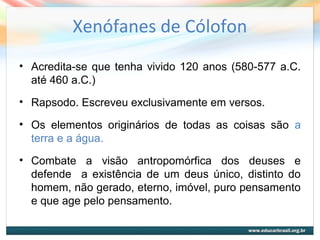 Xenófanes de Cólofon
• Acredita-se que tenha vivido 120 anos (580-577 a.C.
até 460 a.C.)
• Rapsodo. Escreveu exclusivamente em versos.
• Os elementos originários de todas as coisas são a
terra e a água.
• Combate a visão antropomórfica dos deuses e
defende a existência de um deus único, distinto do
homem, não gerado, eterno, imóvel, puro pensamento
e que age pelo pensamento.
 