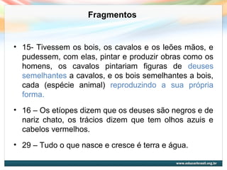 Fragmentos
• 15- Tivessem os bois, os cavalos e os leões mãos, e
pudessem, com elas, pintar e produzir obras como os
homens, os cavalos pintariam figuras de deuses
semelhantes a cavalos, e os bois semelhantes a bois,
cada (espécie animal) reproduzindo a sua própria
forma.
• 16 – Os etíopes dizem que os deuses são negros e de
nariz chato, os trácios dizem que tem olhos azuis e
cabelos vermelhos.
• 29 – Tudo o que nasce e cresce é terra e água.
 