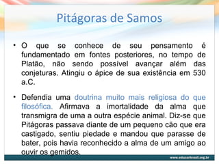 Pitágoras de Samos
• O que se conhece de seu pensamento é
fundamentado em fontes posteriores, no tempo de
Platão, não sendo possível avançar além das
conjeturas. Atingiu o ápice de sua existência em 530
a.C.
• Defendia uma doutrina muito mais religiosa do que
filosófica. Afirmava a imortalidade da alma que
transmigra de uma a outra espécie animal. Diz-se que
Pitágoras passava diante de um pequeno cão que era
castigado, sentiu piedade e mandou que parasse de
bater, pois havia reconhecido a alma de um amigo ao
ouvir os gemidos.
 