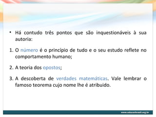 • Há contudo três pontos que são inquestionáveis à sua
autoria:
1. O número é o princípio de tudo e o seu estudo reflete no
comportamento humano;
2. A teoria dos opostos;
3. A descoberta de verdades matemáticas. Vale lembrar o
famoso teorema cujo nome lhe é atribuido.
 