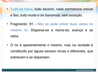 • Tudo se move, tudo escorre, nada permanece imóvel
e fixo, tudo muda e se transmuta, sem exceção.
• Fragmento: 91 - Não se pode entrar duas vezes no
mesmo rio. Dispersa-se e reúne-se; avança e se
retira.
• O rio é aparentemente o mesmo, mas na verdade é
constituído por águas sempre novas e diferentes, que
sobrevem e se dispersam.
 
