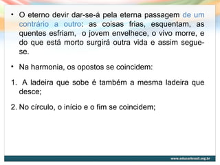 • O eterno devir dar-se-á pela eterna passagem de um
contrário a outro: as coisas frias, esquentam, as
quentes esfriam, o jovem envelhece, o vivo morre, e
do que está morto surgirá outra vida e assim segue-
se.
• Na harmonia, os opostos se coincidem:
1. A ladeira que sobe é também a mesma ladeira que
desce;
2. No círculo, o início e o fim se coincidem;
 