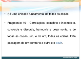 • Há uma unidade fundamental de todas as coisas.
• Fragmento: 10 – Correlações: completo e incompleto,
concorde e discorde, harmonia e desarmonia, e de
todas as coisas, um, e de um, todas as coisas. Esta
passagem de um contrário a outro é o devir.
 