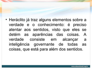 • Heráclito já traz alguns elementos sobre a
verdade e o conhecimento: é preciso
atentar aos sentidos, visto que eles se
detém as aparências das coisas. A
verdade consiste em alcançar a
inteligência governante de todas as
coisas, que está para além dos sentidos.
 